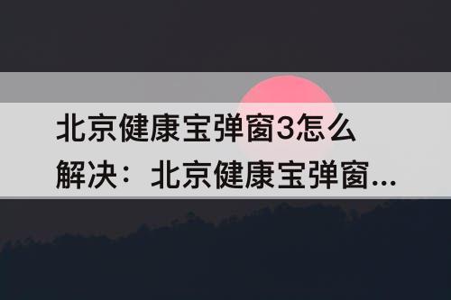 北京健康宝弹窗3怎么解决:北京健康宝弹窗3怎么解决小红书