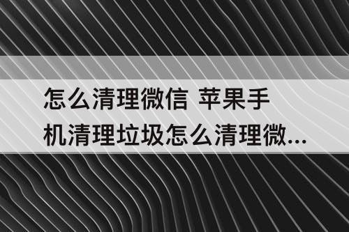 怎么清理微信 苹果手机清理垃圾怎么清理微信
