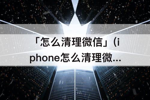 「怎么清理微信」(iphone怎么清理微信数据)