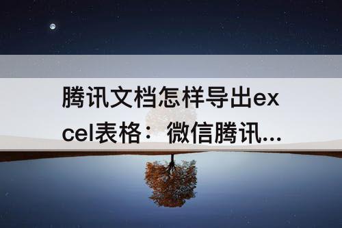 腾讯文档怎样导出excel表格:微信腾讯文档怎样导出excel表格
