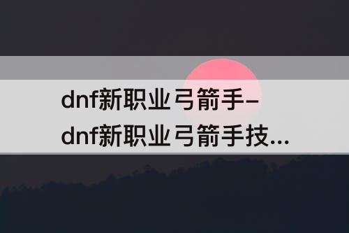 dnf新职业弓箭手-dnf新职业弓箭手技能介绍
