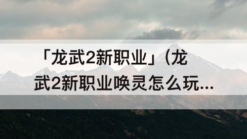 「龙武2新职业」(龙武2新职业唤灵怎么玩)