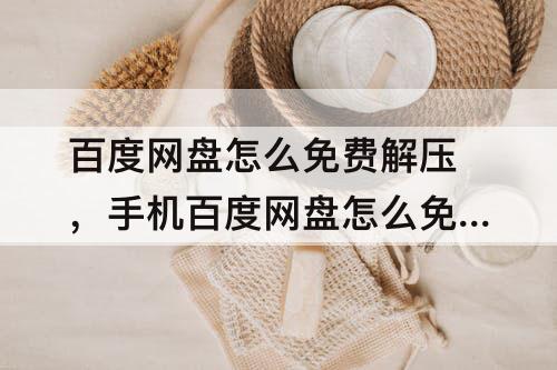 百度网盘怎么免费解压，手机百度网盘怎么免费解压