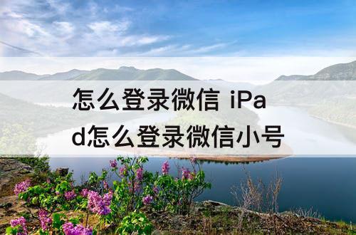 怎么登录微信 iPad怎么登录微信小号