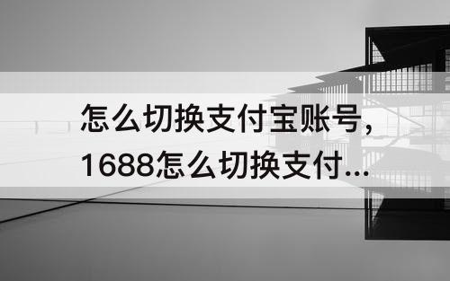 怎么切换支付宝账号，1688怎么切换支付宝账号付款