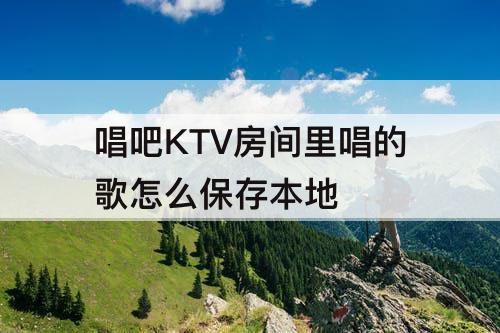 唱吧KTV房间里唱的歌怎么保存本地