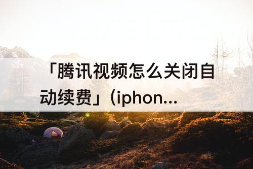 「腾讯视频怎么关闭自动续费」(iphone腾讯视频怎么关闭自动续费功能)