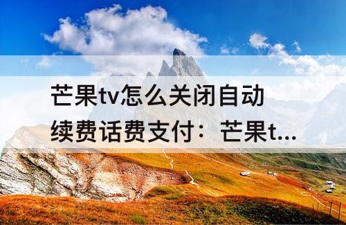 芒果tv怎么关闭自动续费话费支付:芒果tv怎么关闭自动续费话费支付移动