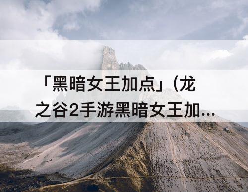 「黑暗女王加点」(龙之谷2手游黑暗女王加点2021年)