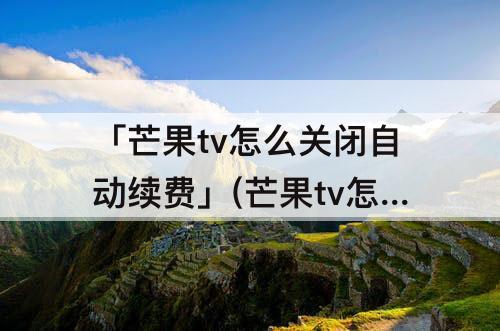 「芒果tv怎么关闭自动续费」(芒果tv怎么关闭自动续费微信支付苹果)