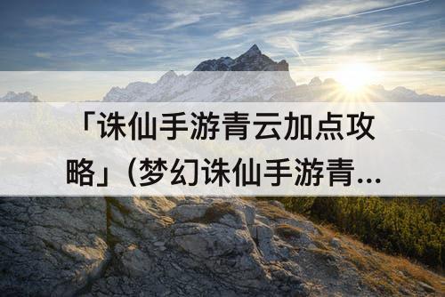 「诛仙手游青云加点攻略」(梦幻诛仙手游青云加点攻略)