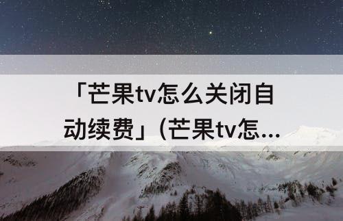 「芒果tv怎么关闭自动续费」(芒果tv怎么关闭自动续费支付宝支付)