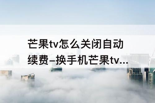芒果tv怎么关闭自动续费-换手机芒果tv怎么关闭自动续费