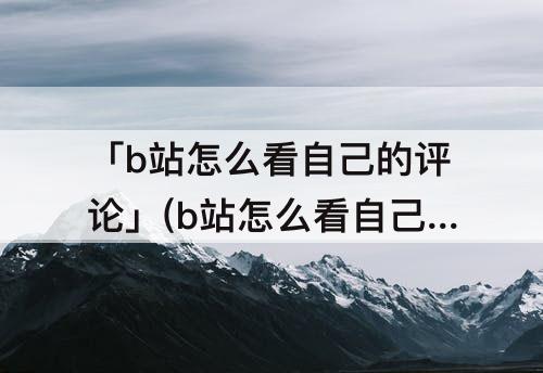 「b站怎么看自己的评论」(b站怎么看自己的评论记录知乎)