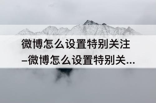 微博怎么设置特别关注-微博怎么设置特别关注上线提醒