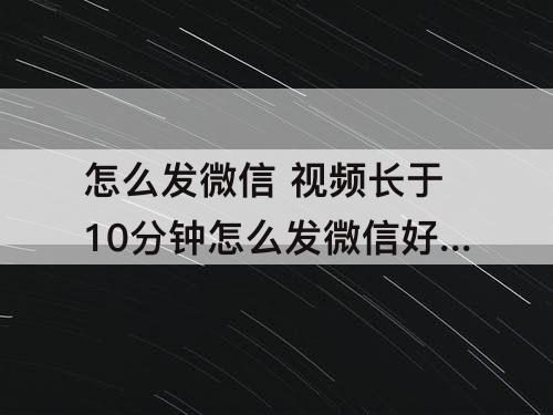 怎么发微信 视频长于10分钟怎么发微信好友