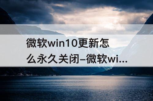 微软win10更新怎么永久关闭-微软win10更新怎么永久关闭知乎