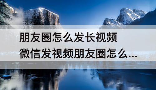 朋友圈怎么发长视频 微信发视频朋友圈怎么发长视频