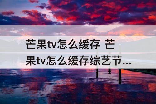 芒果tv怎么缓存 芒果tv怎么缓存综艺节目