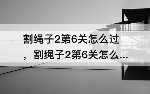 割绳子2第6关怎么过，割绳子2第6关怎么过沙漠