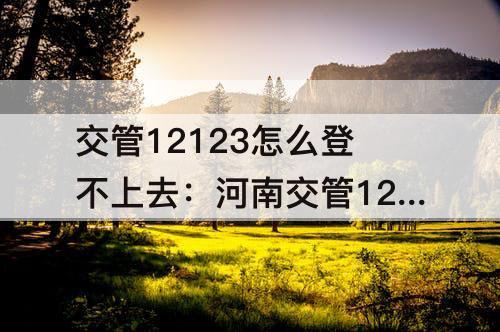 交管12123怎么登不上去：河南交管12123怎么登不上去