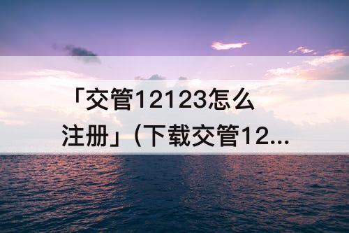 「交管12123怎么注册」(下载交管12123怎么注册不了怎么办)