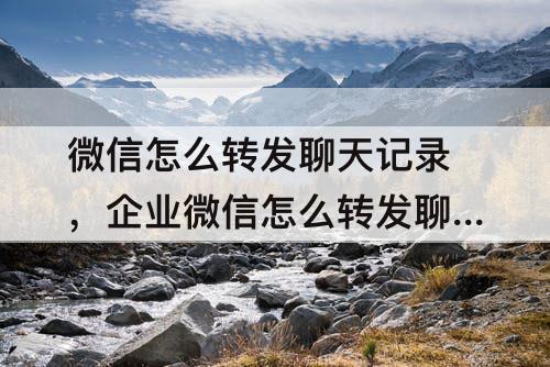 微信怎么转发聊天记录，企业微信怎么转发聊天记录给别人