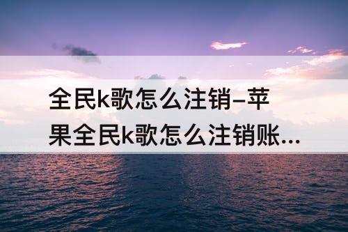 全民k歌怎么注销-苹果全民k歌怎么注销账号