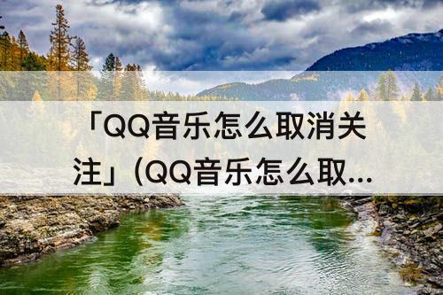 「QQ音乐怎么取消关注」(QQ音乐怎么取消关注?)