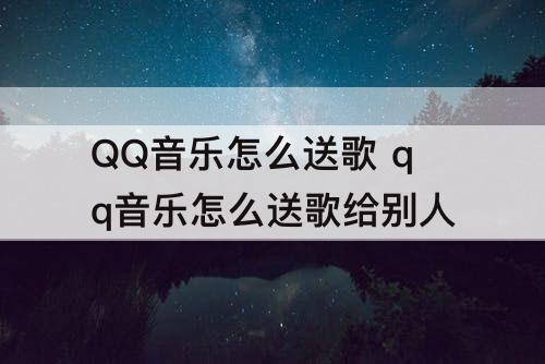 QQ音乐怎么送歌 qq音乐怎么送歌给别人