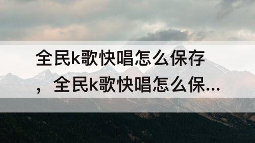 全民k歌快唱怎么保存，全民k歌快唱怎么保存到本地