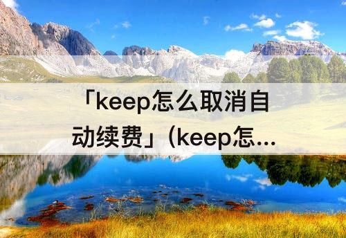 「keep怎么取消自动续费」(keep怎么取消自动续费后那个月可以用keep会员嘛)
