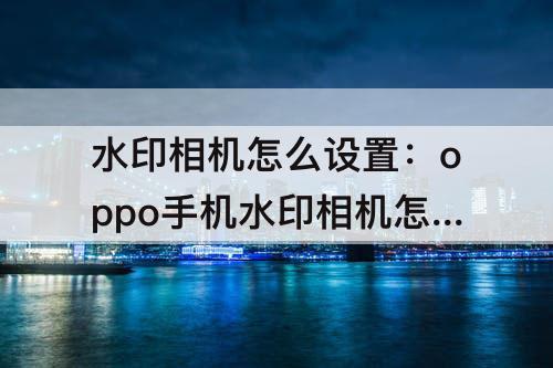 水印相机怎么设置：oppo手机水印相机怎么设置显示地点和时间
