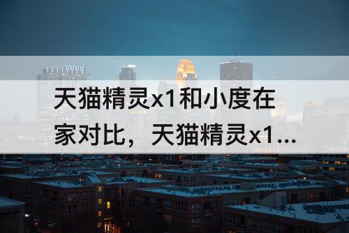 天猫精灵x1和小度在家对比，天猫精灵x1和小度在家对比哪个好