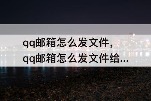qq邮箱怎么发文件，qq邮箱怎么发文件给别的邮箱并备注自己名字