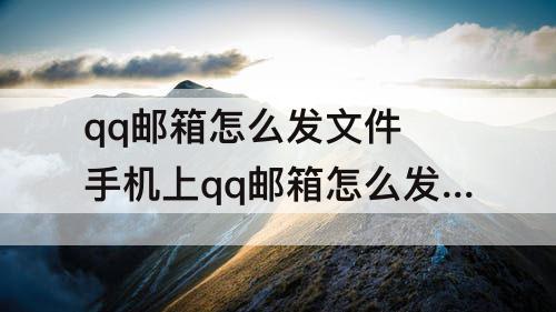 qq邮箱怎么发文件 手机上qq邮箱怎么发文件给别人网易