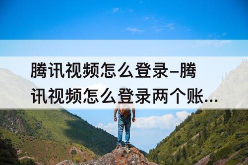 腾讯视频怎么登录-腾讯视频怎么登录两个账号