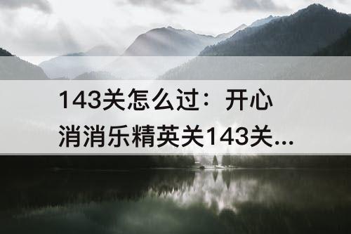 143关怎么过：开心消消乐精英关143关怎么过教程