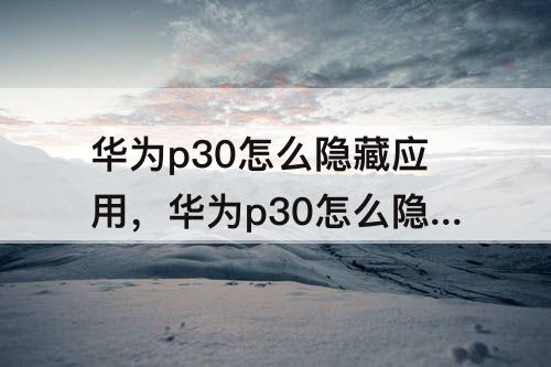 华为p30怎么隐藏应用，华为p30怎么隐藏应用不被发现