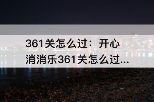 361关怎么过：开心消消乐361关怎么过关