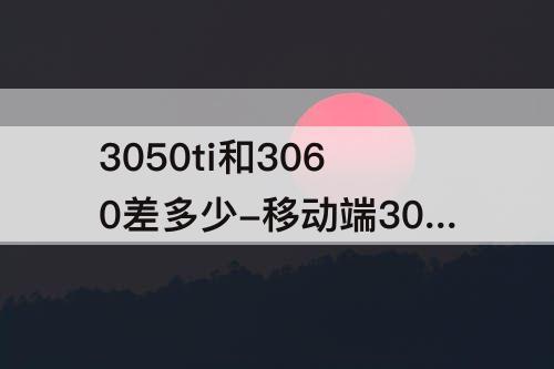 3050ti和3060差多少-移动端3050ti和3060差多少