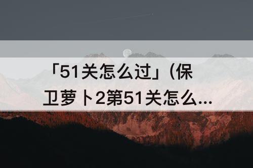 「51关怎么过」(保卫萝卜2第51关怎么过)