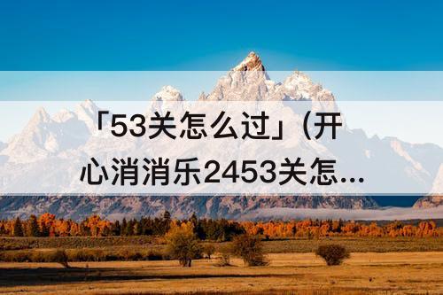 「53关怎么过」(开心消消乐2453关怎么过关)