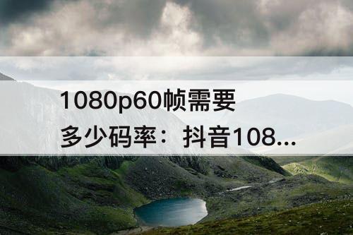 1080p60帧需要多少码率：抖音1080p60帧需要多少码率