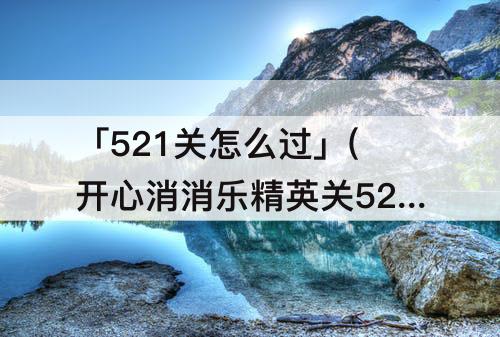 「521关怎么过」(开心消消乐精英关521关怎么过关)