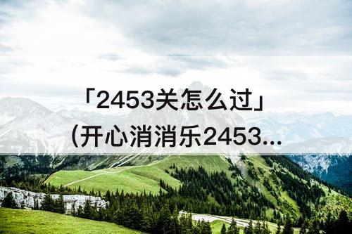 「2453关怎么过」(开心消消乐2453关怎么过关)