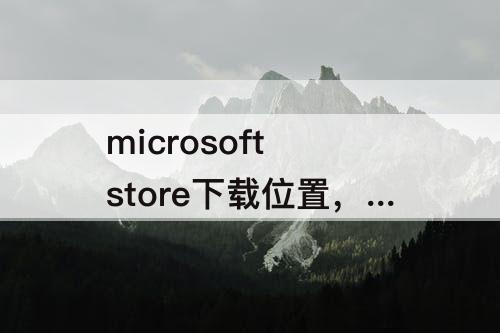 microsoft store下载位置，查看microsoft store下载位置