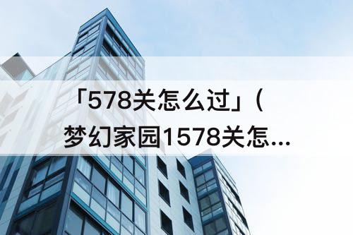 「578关怎么过」(梦幻家园1578关怎么过)