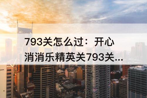 793关怎么过：开心消消乐精英关793关怎么过视频教程