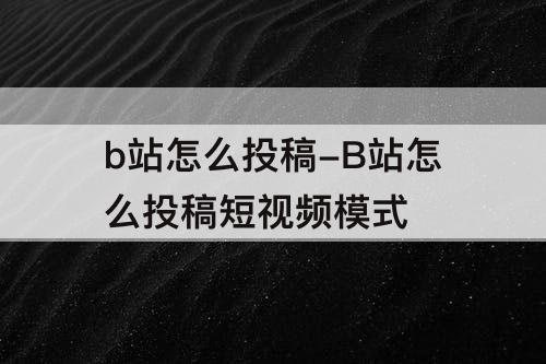 b站怎么投稿-B站怎么投稿短视频模式